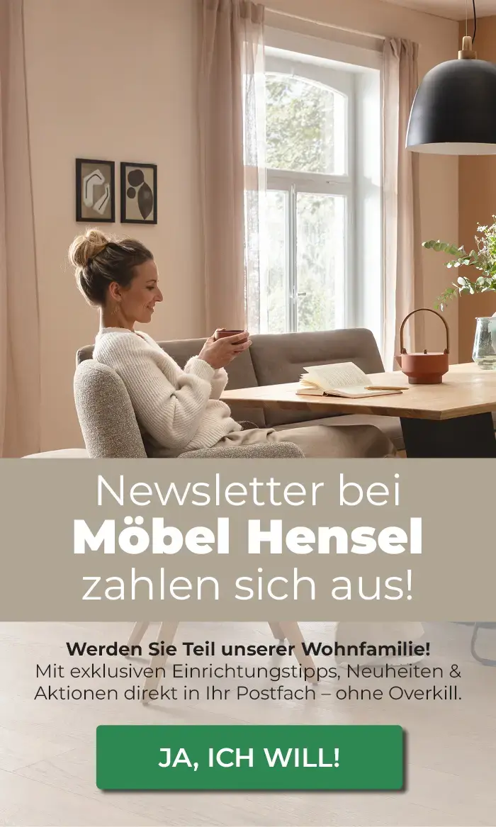 Newsletter bei Möbel Hensel zahlen sich aus! Werden Sie Teil unserer Wohnfamilie!                Mit exklusiven Einrichtungstipps, Neuheiten & Aktionen direkt in Ihr Postfach - ohne Overkill